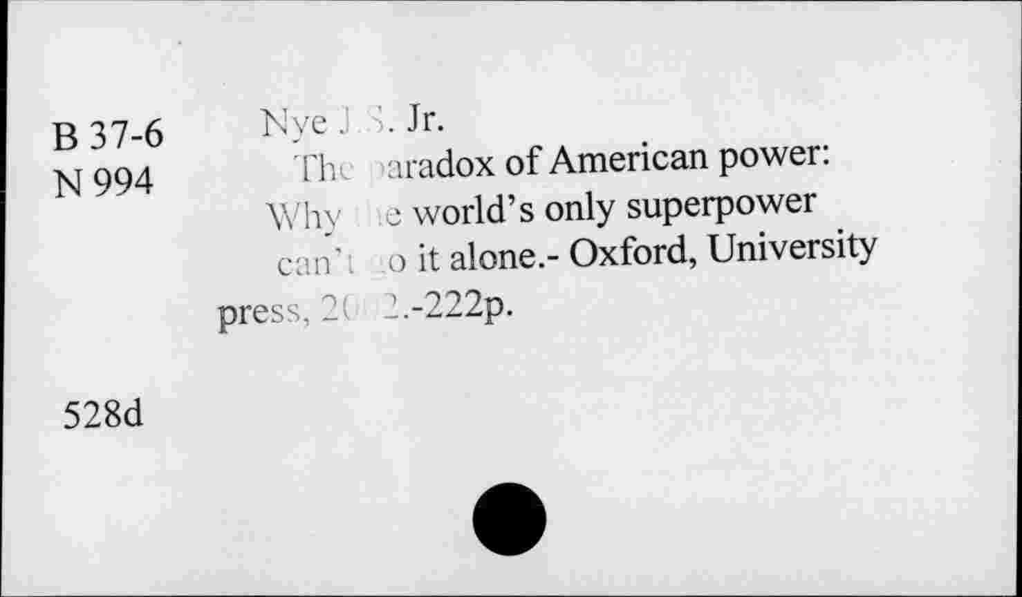 ﻿B 37-6 N994	NyeJ.S. Jr. The Kiradox of American power: Why e world’s only superpower can’l o it alone.- Oxford, University pres-, 2 2.-222p.
528d